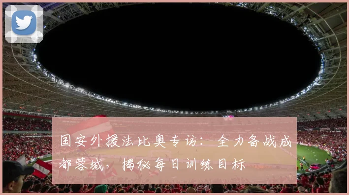 国安外援法比奥专访:全力备战成都蓉城,揭秘每日训练目标