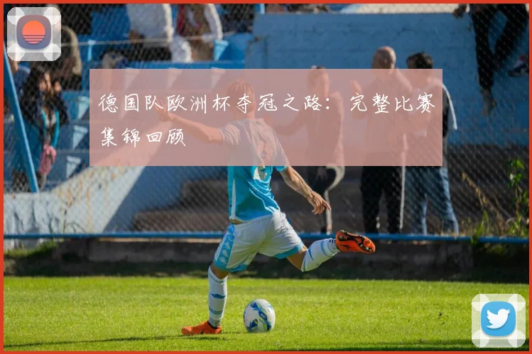 德国队欧洲杯夺冠之路:完整比赛集锦回顾