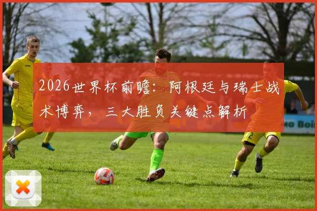 2026世界杯前瞻:阿根廷与瑞士战术博弈,三大胜负关键点解析