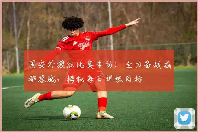国安外援法比奥专访:全力备战成都蓉城,揭秘每日训练目标