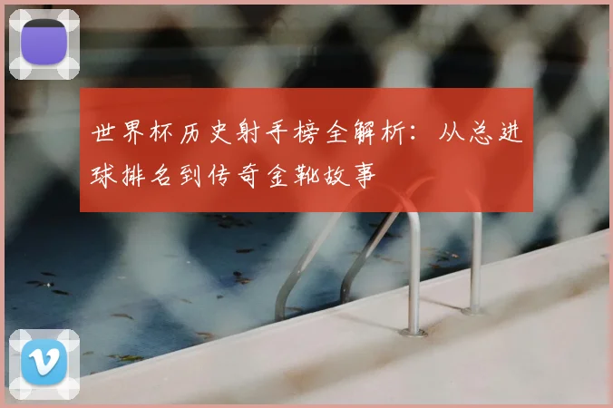 世界杯历史射手榜全解析:从总进球排名到传奇金靴故事